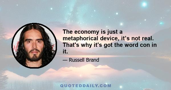 The economy is just a metaphorical device, it’s not real. That's why it's got the word con in it.