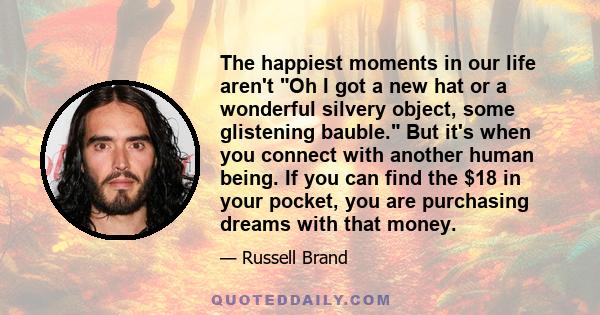 The happiest moments in our life aren't Oh I got a new hat or a wonderful silvery object, some glistening bauble. But it's when you connect with another human being. If you can find the $18 in your pocket, you are