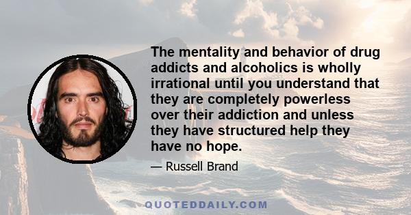 The mentality and behavior of drug addicts and alcoholics is wholly irrational until you understand that they are completely powerless over their addiction and unless they have structured help they have no hope.