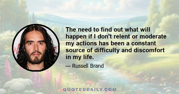 The need to find out what will happen if I don't relent or moderate my actions has been a constant source of difficulty and discomfort in my life.