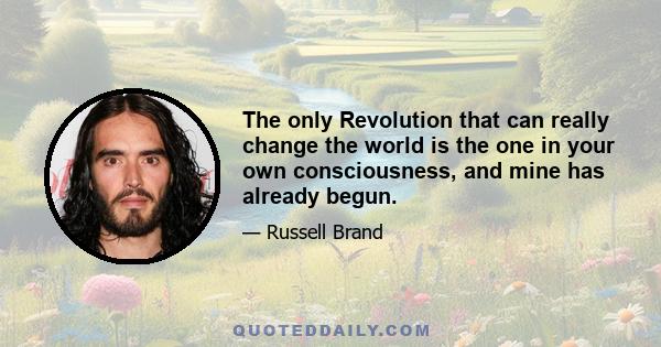 The only Revolution that can really change the world is the one in your own consciousness, and mine has already begun.