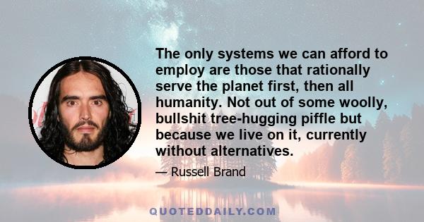 The only systems we can afford to employ are those that rationally serve the planet first, then all humanity. Not out of some woolly, bullshit tree-hugging piffle but because we live on it, currently without