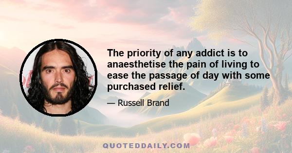 The priority of any addict is to anaesthetise the pain of living to ease the passage of day with some purchased relief.