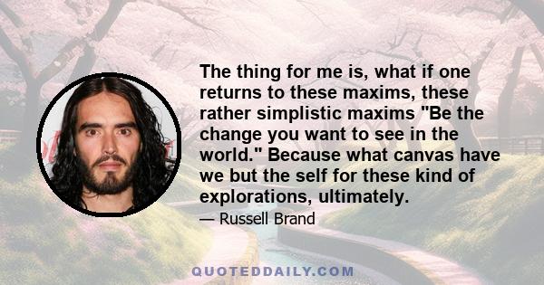 The thing for me is, what if one returns to these maxims, these rather simplistic maxims Be the change you want to see in the world. Because what canvas have we but the self for these kind of explorations, ultimately.