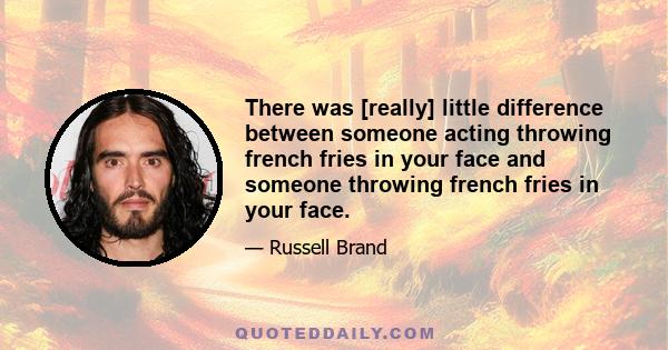 There was [really] little difference between someone acting throwing french fries in your face and someone throwing french fries in your face.