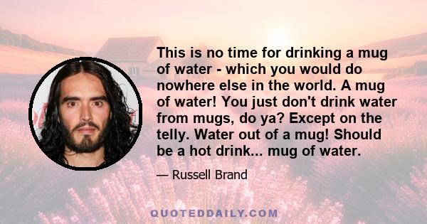 This is no time for drinking a mug of water - which you would do nowhere else in the world. A mug of water! You just don't drink water from mugs, do ya? Except on the telly. Water out of a mug! Should be a hot drink...