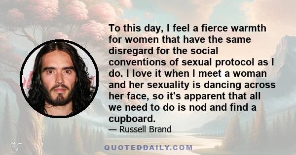 To this day, I feel a fierce warmth for women that have the same disregard for the social conventions of sexual protocol as I do. I love it when I meet a woman and her sexuality is dancing across her face, so it's