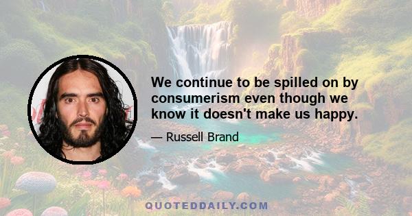 We continue to be spilled on by consumerism even though we know it doesn't make us happy.