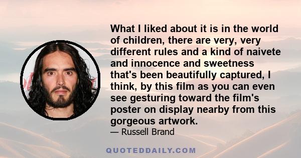 What I liked about it is in the world of children, there are very, very different rules and a kind of naivete and innocence and sweetness that's been beautifully captured, I think, by this film as you can even see