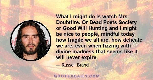 What I might do is watch Mrs Doubtfire. Or Dead Poets Society or Good Will Hunting and I might be nice to people, mindful today how fragile we all are, how delicate we are, even when fizzing with divine madness that