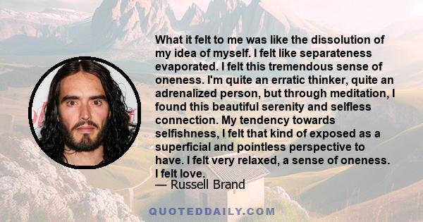 What it felt to me was like the dissolution of my idea of myself. I felt like separateness evaporated. I felt this tremendous sense of oneness. I'm quite an erratic thinker, quite an adrenalized person, but through