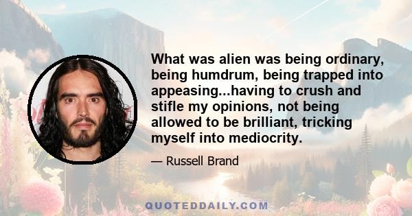 What was alien was being ordinary, being humdrum, being trapped into appeasing...having to crush and stifle my opinions, not being allowed to be brilliant, tricking myself into mediocrity.