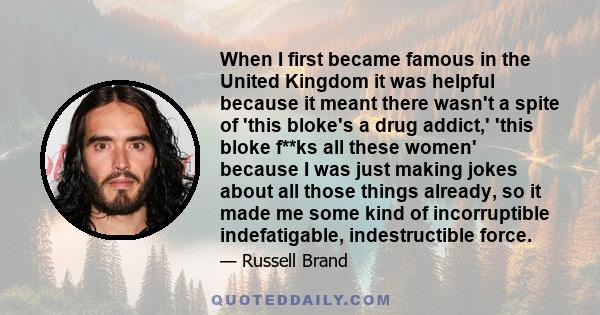 When I first became famous in the United Kingdom it was helpful because it meant there wasn't a spite of 'this bloke's a drug addict,' 'this bloke f**ks all these women' because I was just making jokes about all those