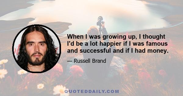 When I was growing up, I thought I'd be a lot happier if I was famous and successful and if I had money.