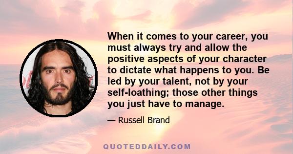 When it comes to your career, you must always try and allow the positive aspects of your character to dictate what happens to you. Be led by your talent, not by your self-loathing; those other things you just have to