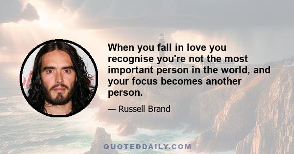 When you fall in love you recognise you're not the most important person in the world, and your focus becomes another person.