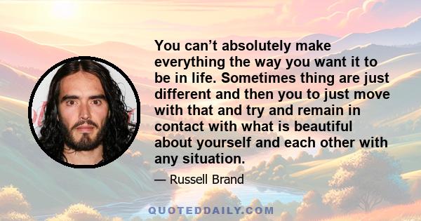 You can’t absolutely make everything the way you want it to be in life. Sometimes thing are just different and then you to just move with that and try and remain in contact with what is beautiful about yourself and each 