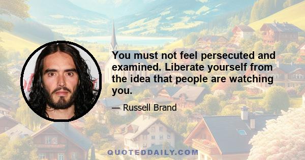 You must not feel persecuted and examined. Liberate yourself from the idea that people are watching you.