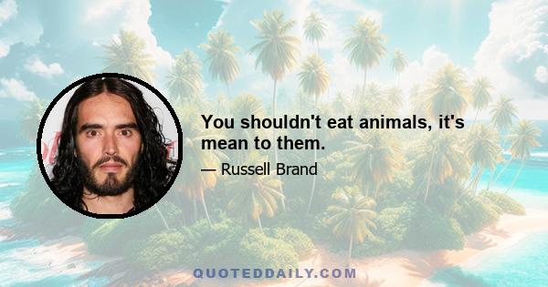 You shouldn't eat animals, it's mean to them.