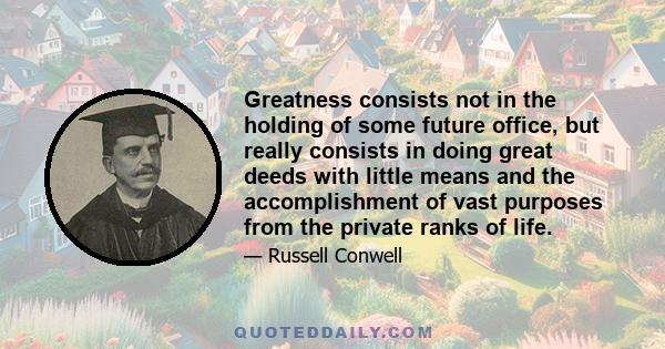 Greatness consists not in the holding of some future office, but really consists in doing great deeds with little means and the accomplishment of vast purposes from the private ranks of life.