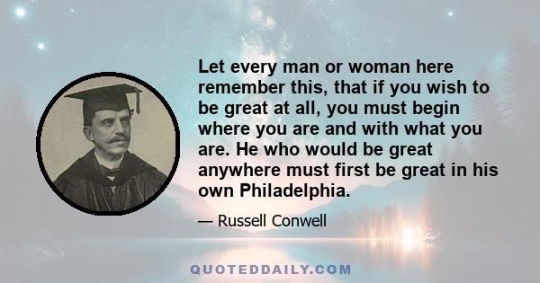 Let every man or woman here remember this, that if you wish to be great at all, you must begin where you are and with what you are. He who would be great anywhere must first be great in his own Philadelphia.