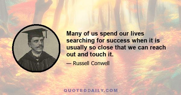 Many of us spend our lives searching for success when it is usually so close that we can reach out and touch it.