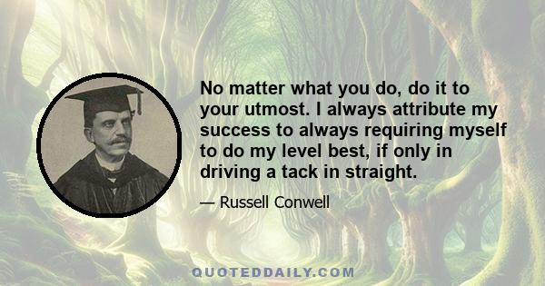 No matter what you do, do it to your utmost. I always attribute my success to always requiring myself to do my level best, if only in driving a tack in straight.