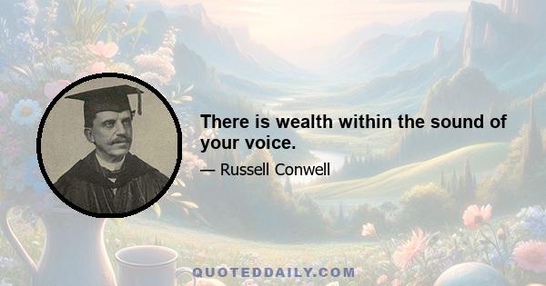 There is wealth within the sound of your voice.