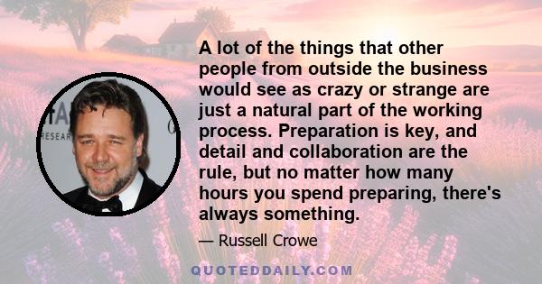 A lot of the things that other people from outside the business would see as crazy or strange are just a natural part of the working process. Preparation is key, and detail and collaboration are the rule, but no matter