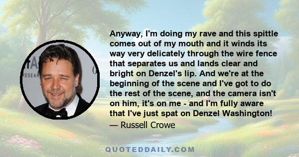 Anyway, I'm doing my rave and this spittle comes out of my mouth and it winds its way very delicately through the wire fence that separates us and lands clear and bright on Denzel's lip. And we're at the beginning of