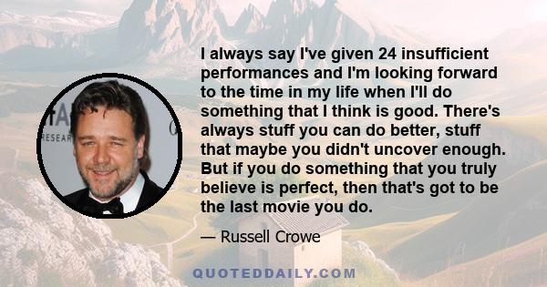 I always say I've given 24 insufficient performances and I'm looking forward to the time in my life when I'll do something that I think is good. There's always stuff you can do better, stuff that maybe you didn't