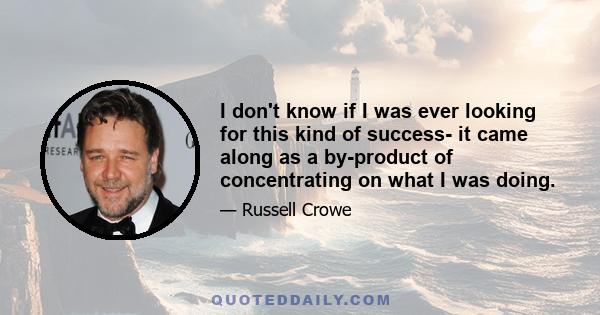 I don't know if I was ever looking for this kind of success- it came along as a by-product of concentrating on what I was doing.