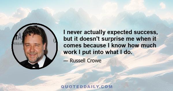 I never actually expected success, but it doesn't surprise me when it comes because I know how much work I put into what I do.