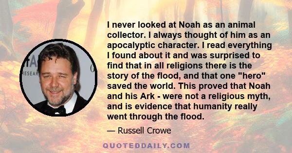 I never looked at Noah as an animal collector. I always thought of him as an apocalyptic character. I read everything I found about it and was surprised to find that in all religions there is the story of the flood, and 