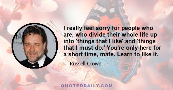 I really feel sorry for people who are, who divide their whole life up into 'things that I like' and 'things that I must do.' You're only here for a short time, mate. Learn to like it.