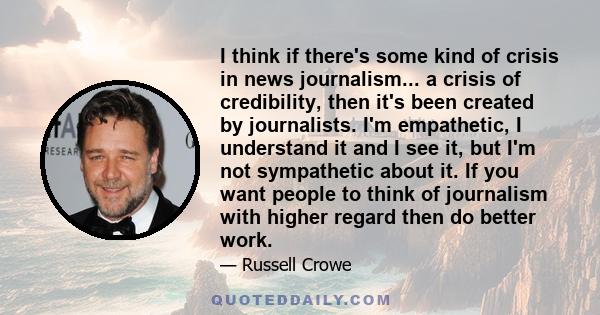 I think if there's some kind of crisis in news journalism... a crisis of credibility, then it's been created by journalists. I'm empathetic, I understand it and I see it, but I'm not sympathetic about it. If you want