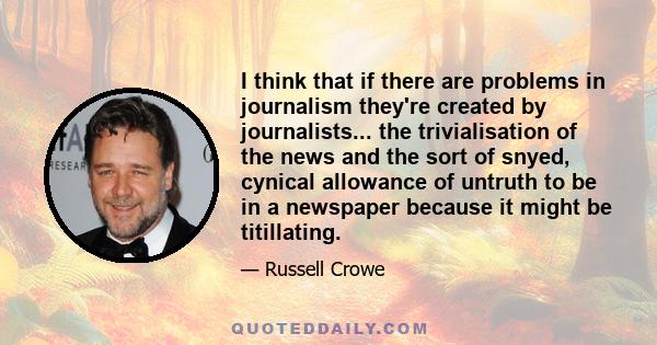 I think that if there are problems in journalism they're created by journalists... the trivialisation of the news and the sort of snyed, cynical allowance of untruth to be in a newspaper because it might be titillating.