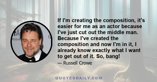 If I'm creating the composition, it's easier for me as an actor because I've just cut out the middle man. Because I've created the composition and now I'm in it, I already know exactly what I want to get out of it. So,