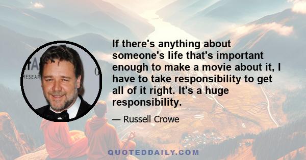 If there's anything about someone's life that's important enough to make a movie about it, I have to take responsibility to get all of it right. It's a huge responsibility.