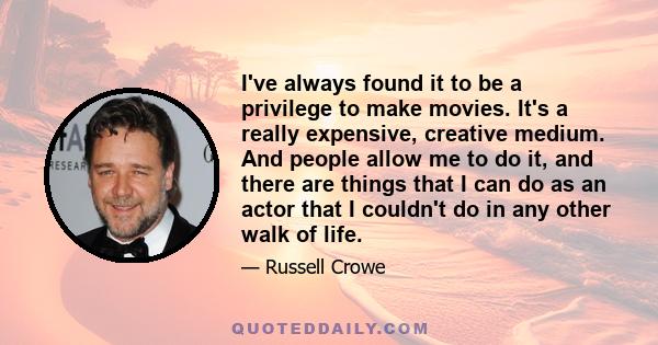 I've always found it to be a privilege to make movies. It's a really expensive, creative medium. And people allow me to do it, and there are things that I can do as an actor that I couldn't do in any other walk of life.