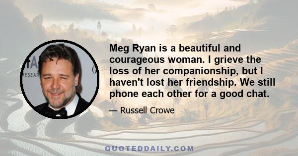 Meg Ryan is a beautiful and courageous woman. I grieve the loss of her companionship, but I haven't lost her friendship. We still phone each other for a good chat.