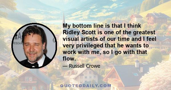 My bottom line is that I think Ridley Scott is one of the greatest visual artists of our time and I feel very privileged that he wants to work with me, so I go with that flow.