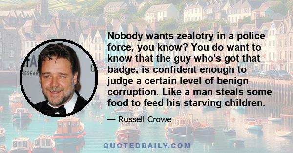 Nobody wants zealotry in a police force, you know? You do want to know that the guy who's got that badge, is confident enough to judge a certain level of benign corruption. Like a man steals some food to feed his