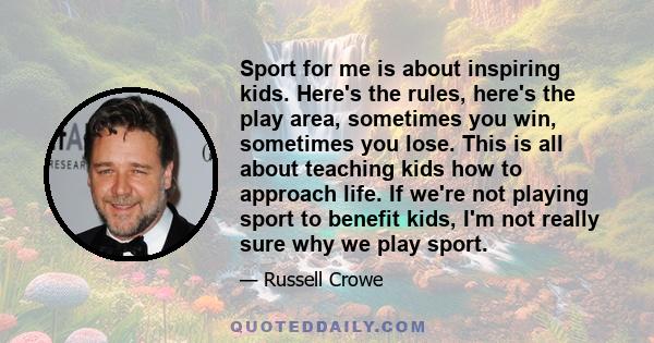 Sport for me is about inspiring kids. Here's the rules, here's the play area, sometimes you win, sometimes you lose. This is all about teaching kids how to approach life. If we're not playing sport to benefit kids, I'm