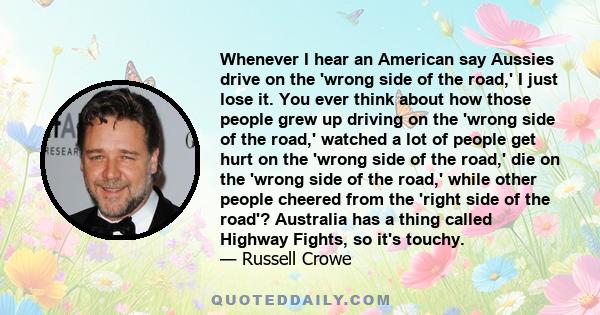 Whenever I hear an American say Aussies drive on the 'wrong side of the road,' I just lose it. You ever think about how those people grew up driving on the 'wrong side of the road,' watched a lot of people get hurt on