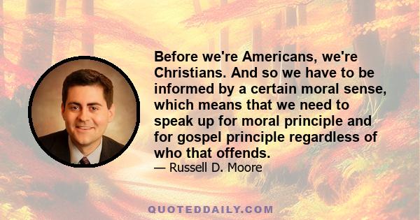 Before we're Americans, we're Christians. And so we have to be informed by a certain moral sense, which means that we need to speak up for moral principle and for gospel principle regardless of who that offends.