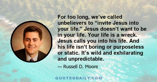 For too long, we’ve called unbelievers to “invite Jesus into your life.” Jesus doesn’t want to be in your life. Your life is a wreck. Jesus calls you into his life. And his life isn’t boring or purposeless or static.