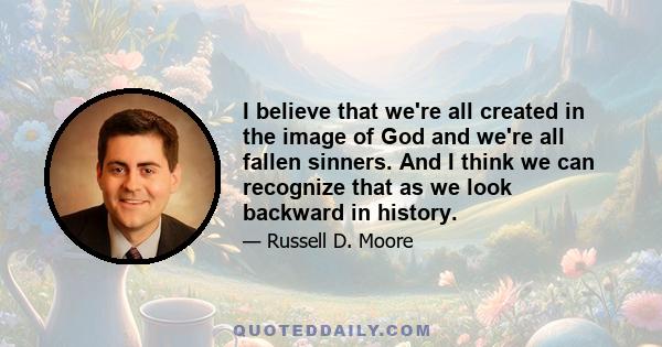 I believe that we're all created in the image of God and we're all fallen sinners. And I think we can recognize that as we look backward in history.