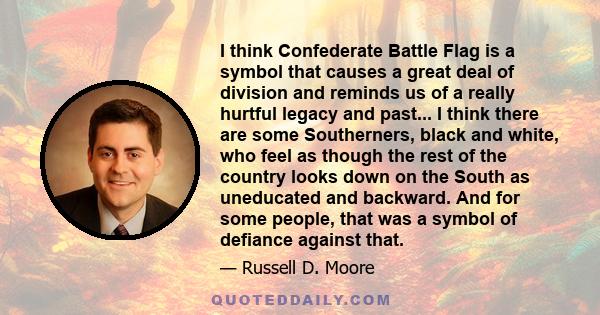 I think Confederate Battle Flag is a symbol that causes a great deal of division and reminds us of a really hurtful legacy and past... I think there are some Southerners, black and white, who feel as though the rest of