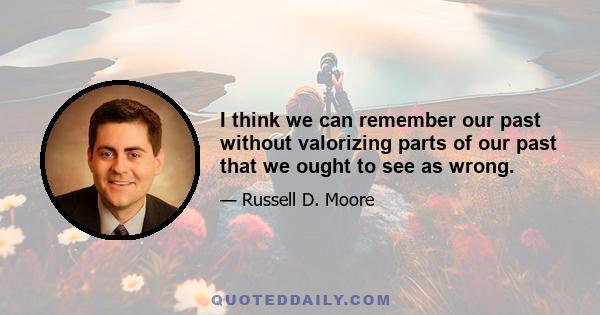 I think we can remember our past without valorizing parts of our past that we ought to see as wrong.